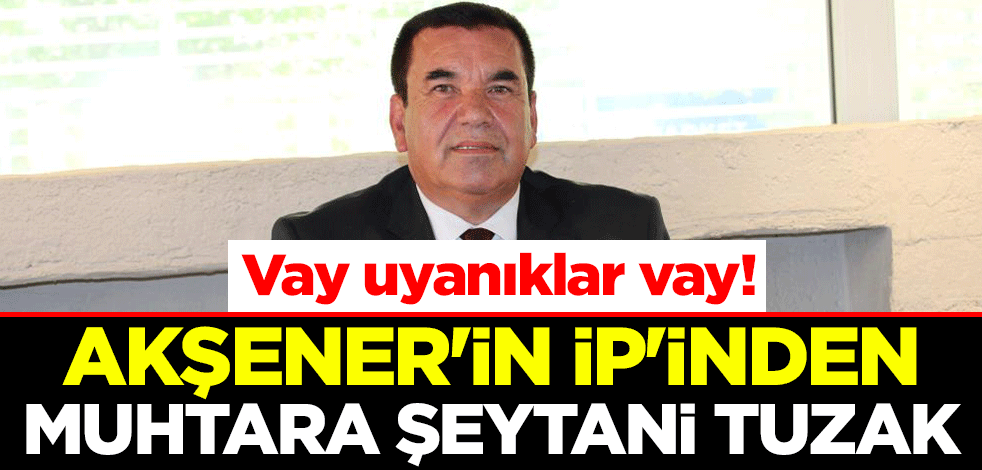 Vay uyanıklar vay! Akşener'in İP'inden muhtara şeytani tuzak