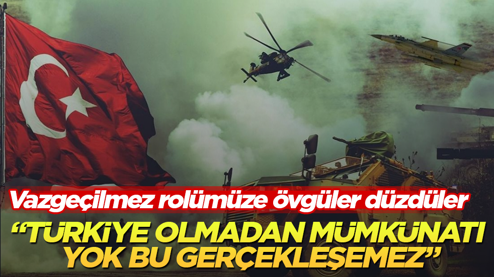 Vazgeçilmez rolümüze övgüler düzdüler: Türkiye olmadan mümkünatı yok bu gerçekleşemez