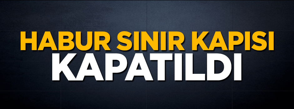 Ve Habur Sınır Kapısı kapatıldı