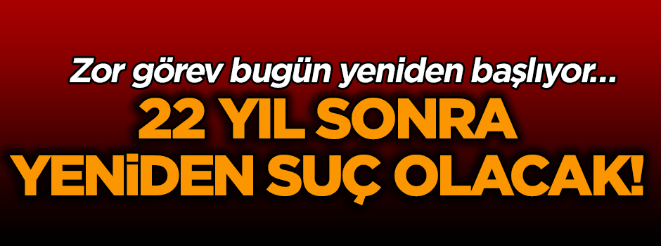 Ve zor görev bugün yeniden başlıyor… 22 yıl sonra yeniden suç olacak!