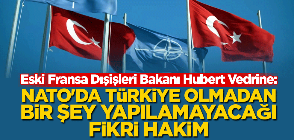 Vedrine: NATO'da Türkiye olmadan bir şey yapılamayacağı fikri hakim