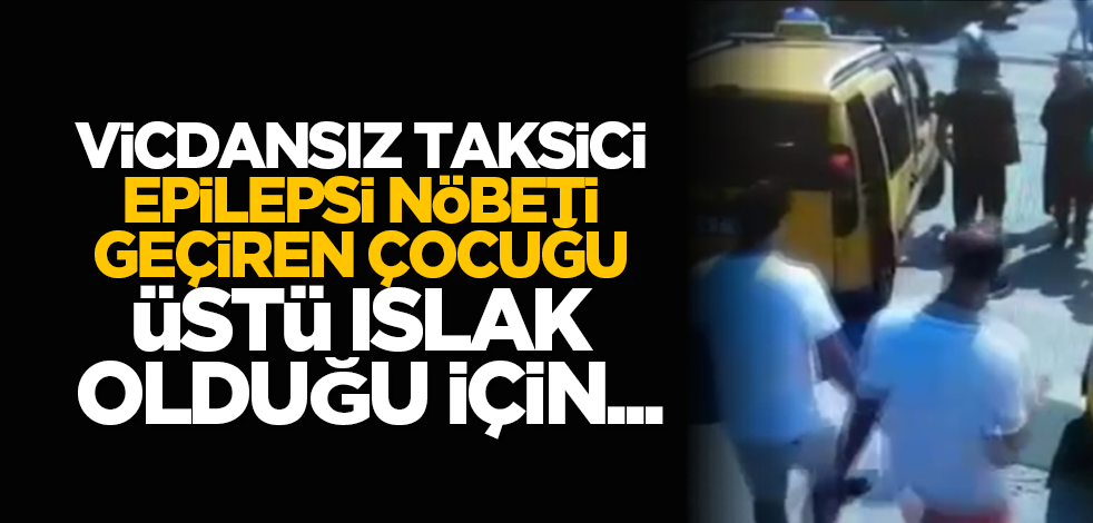 Vicdansız taksici, epilepsi nöbeti geçiren çocuğu üstü ıslak olduğu için...