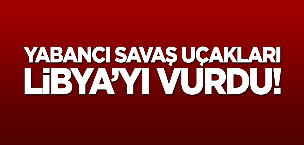 Yabancı savaş uçakları Libya'yı vurdu!