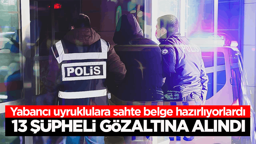 Yabancı uyruklulara sahte belge hazırlıyorlardı! 13 şüpheli gözaltına alındı