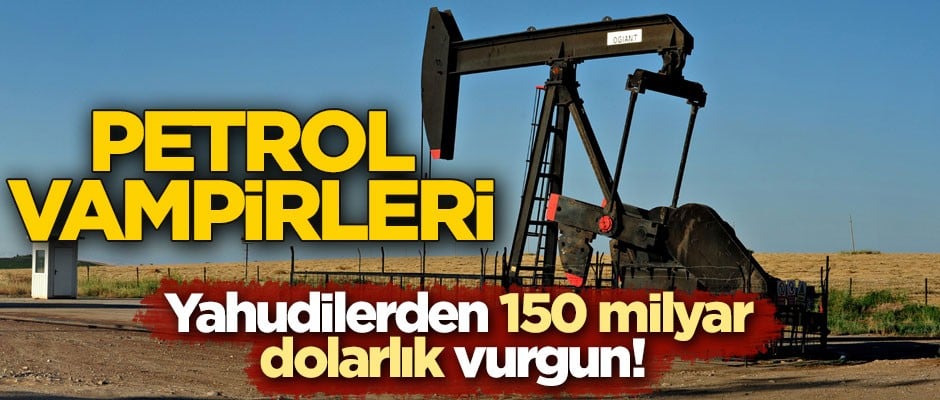 Yahudilerden 150 milyar dolarlık vurgun! Petrol vampirleri