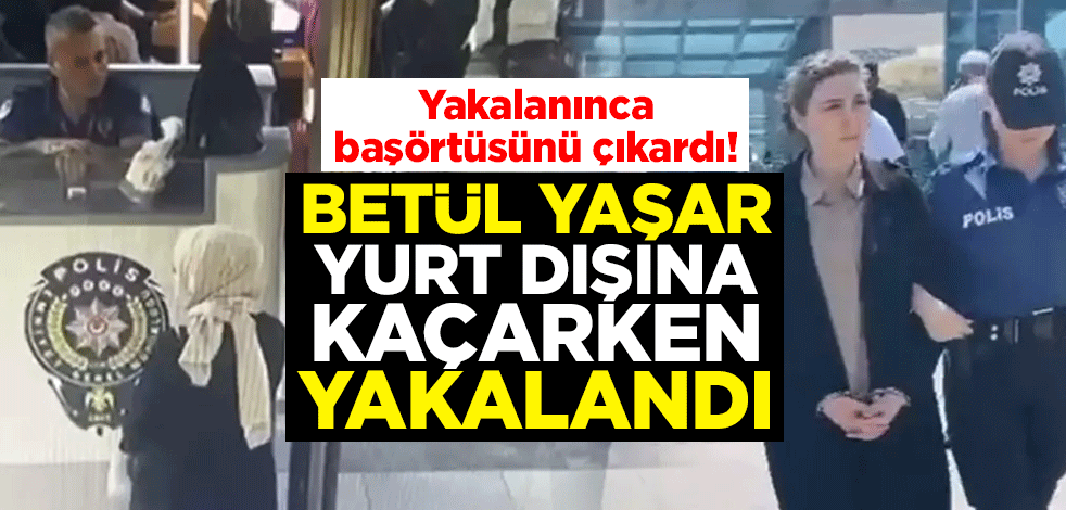 Yakalanınca başörtüsünü çıkardı! Betül Yaşar, yurt dışına kaçarken yakalandı