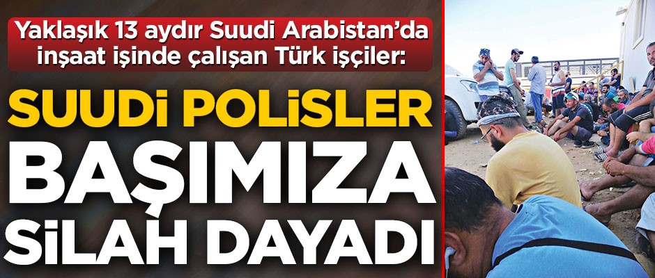 Yaklaşık 13 aydır Suudi Arabistan’da inşaat işinde çalışan Türk işçiler: Suudi polisler başımıza silah dayadı