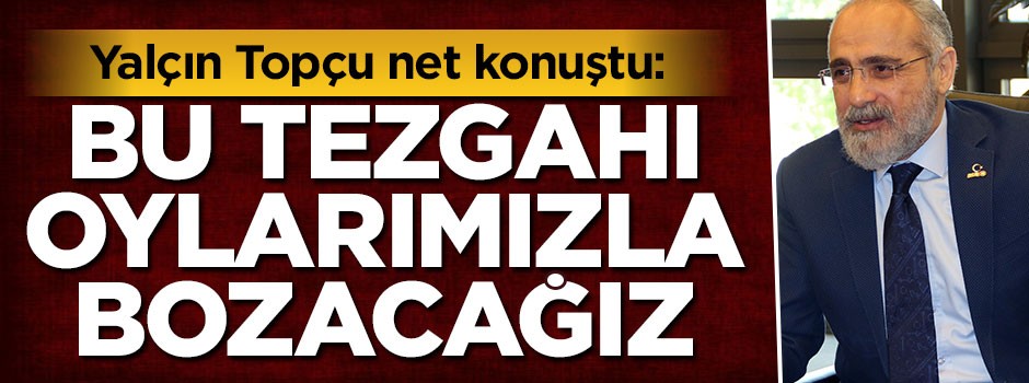Yalçın Topçu: Bu tezgahı oylarımızla bozacağız