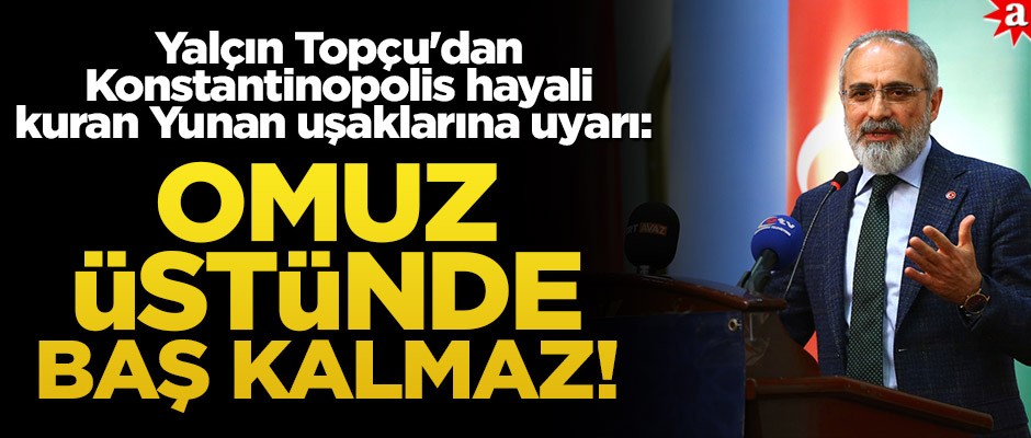 Yalçın Topçu'dan Konstantinopolis hayali kuran Yunan uşaklarına uyarı: Omuz üstünde baş kalmaz!