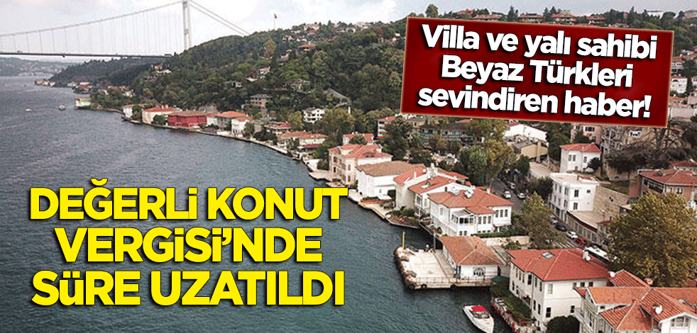 Yalı ve villa sahibi Beyaz Türkleri sevindiren haber! Değerli konut vergisinde süre uzatıldı
