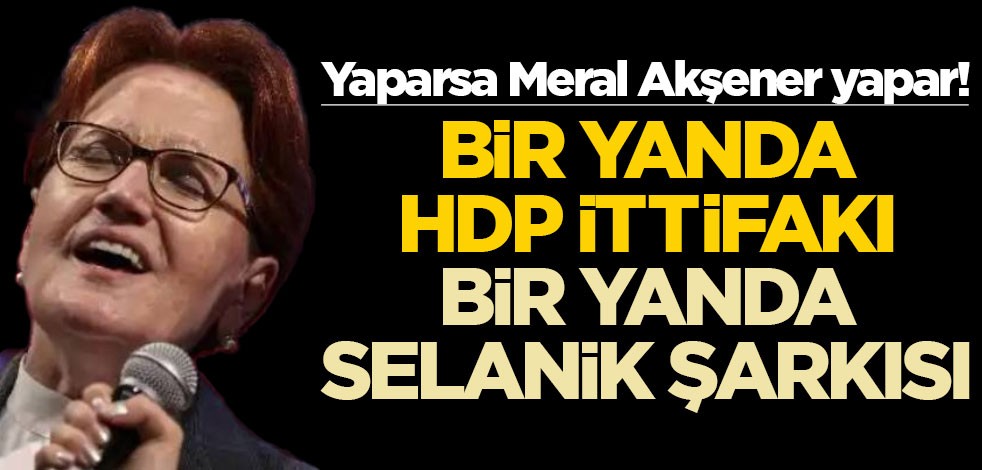 Yaparsa Meral Akşener yapar! Bir yanda HDP ittifakı bir yanda Selanik şarkısı