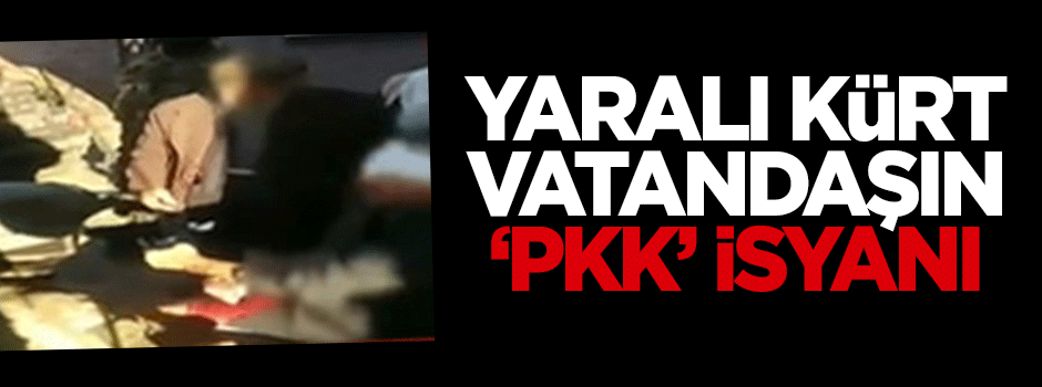 Yaralı Kürt vatandaşın 'PKK' isyanı