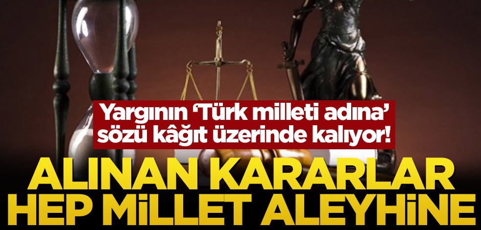 Yargının ‘Türk milleti adına’ sözü kâğıt üzerinde kalıyor! Alınan kararlar hep millet aleyhine