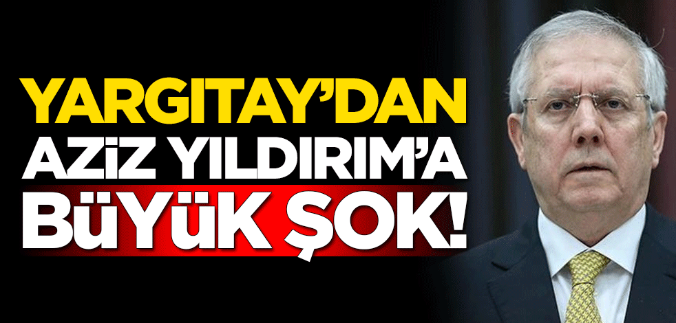 Yargıtay'dan eski Fenerbahçe Başkanı Aziz Yıldırım'a büyük şok