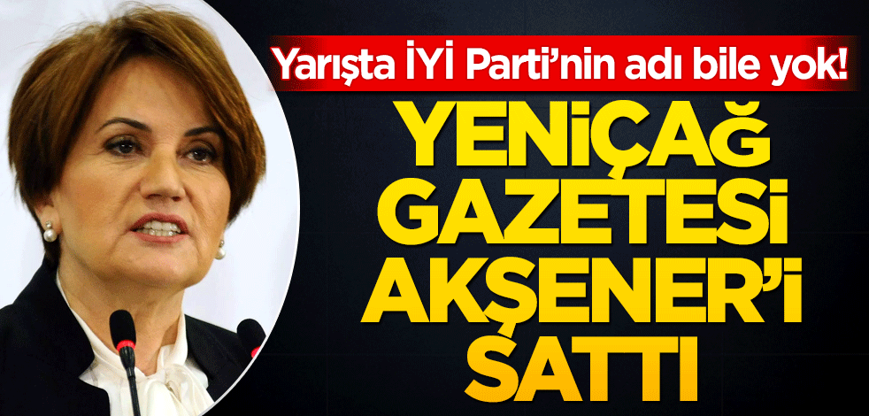 Yarışta İYİ Parti’nin adı bile yok! Yeniçağ Gazetesi Meral Akşener’i sattı