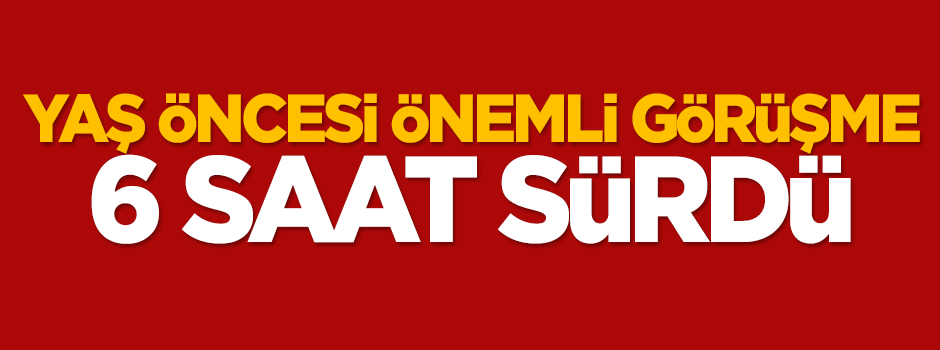YAŞ öncesi önemli görüşme 6 saat sürdü
