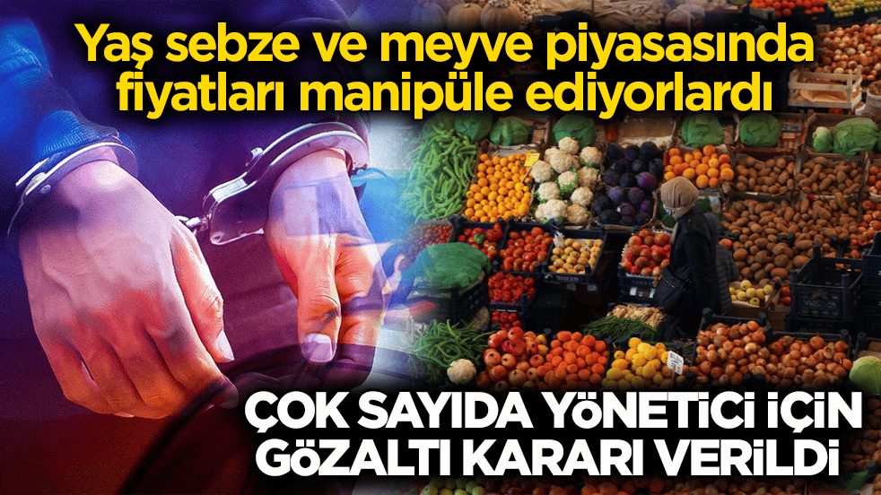 Yaş sebze ve meyve piyasasında fiyatları manipüle ediyorlardı! Çok sayıda yönetici için gözaltı kararı verildi