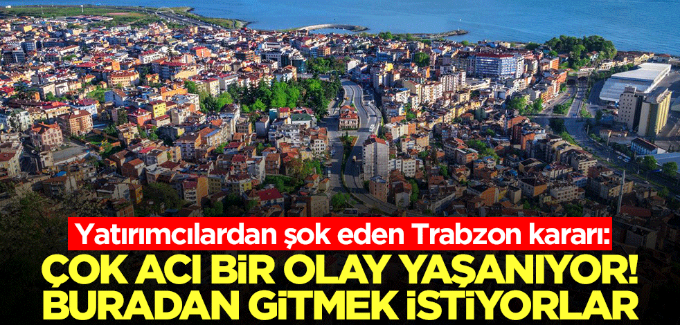 Yatırımcılardan şok eden Trabzon kararı: Çok acı bir olay yaşanıyor! Buradan gitmek istiyorlar