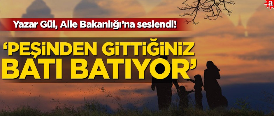 Yazar Gül, Aile Bakanlığı'na seslendi: "Peşinden gittiğiniz batı, batıyor!"