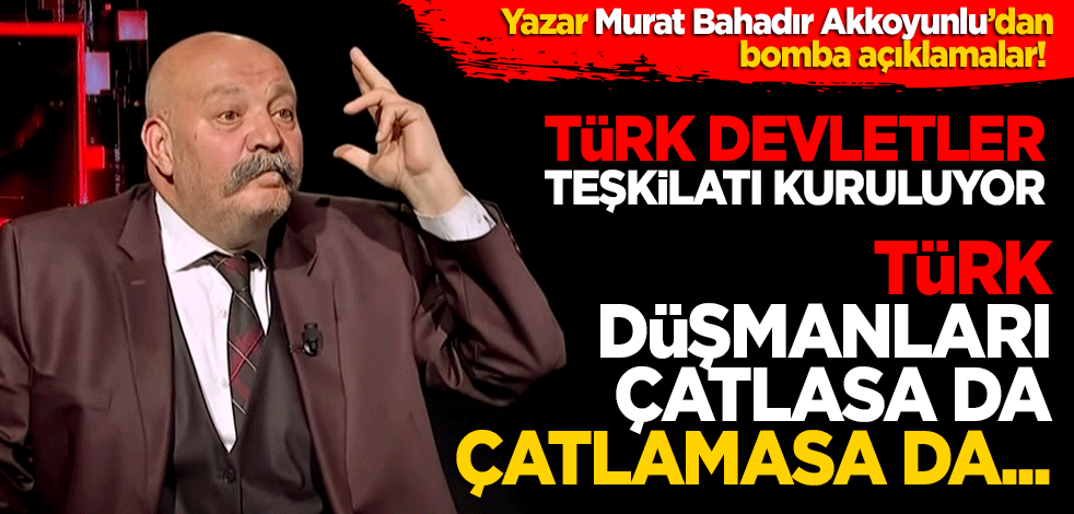 Yazar Murat Bahadır Akkoyunlu’dan bomba açıklamalar! Türk Devletleri Teşkilatları kuruluyor Türk düşmanları çatlasa da kuruluyor, çatlamasa da