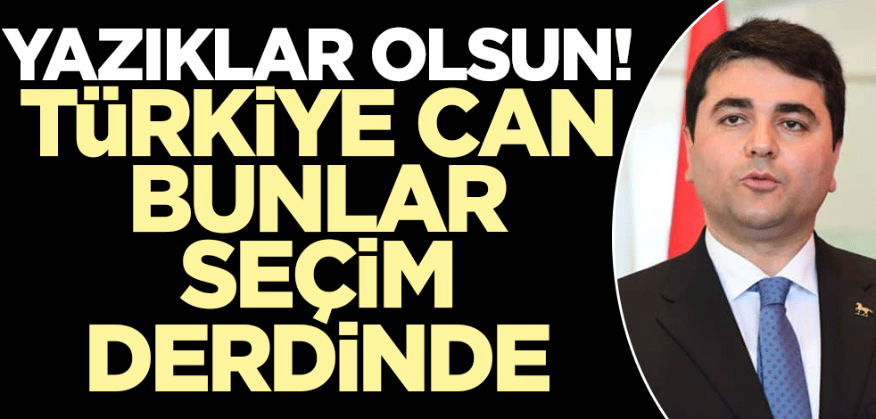 Yazıklar olsun! Türkiye can, bunlar seçim derdinde