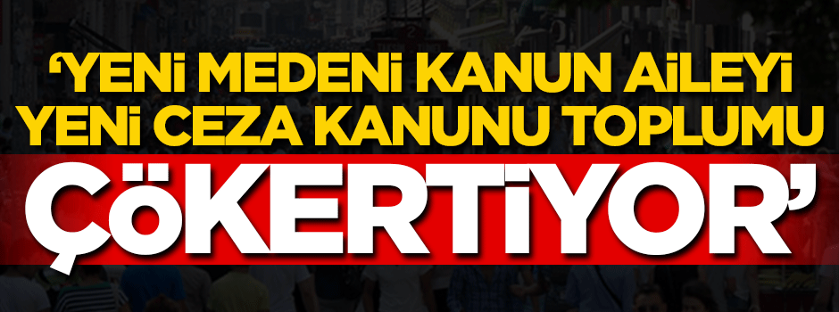 'Yeni Medeni Kanun aileyi yeni Ceza Kanunu toplumu çökertiyor'