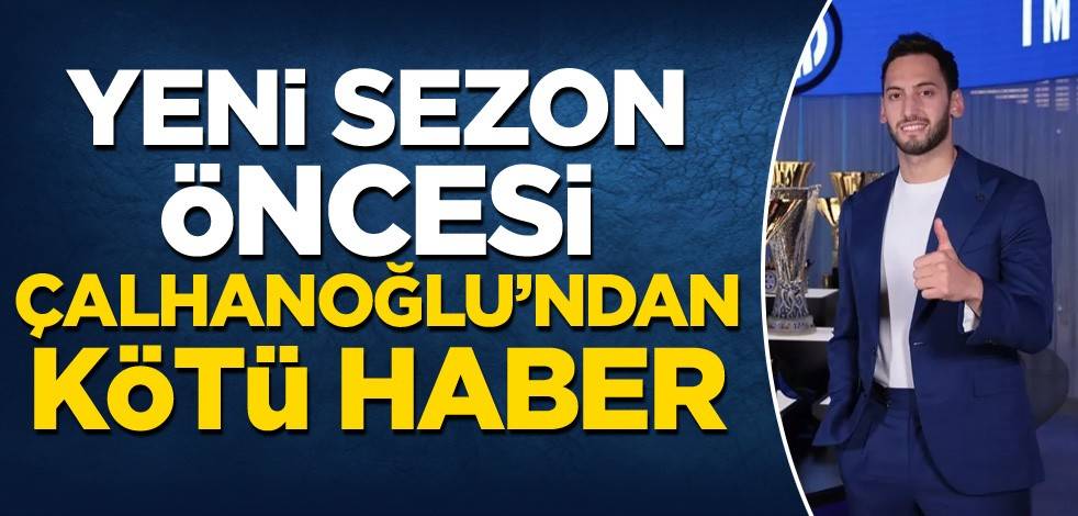Yeni sezon öncesi Hakan Çalhanoğlu'dan kötü haber