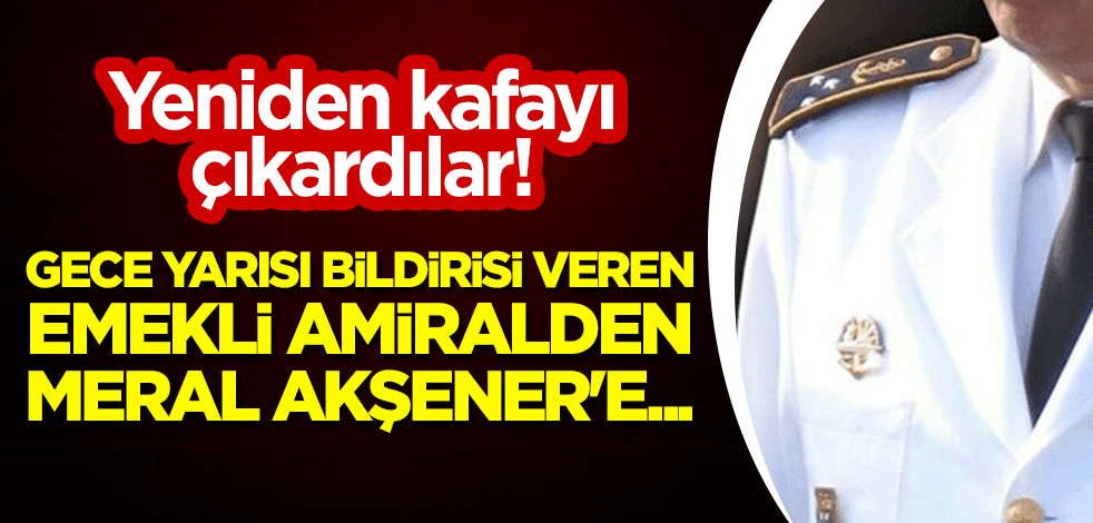 Yeniden kafayı çıkardılar! Hükümete gece yarısı bildirisi veren emekli amiralden Meral Akşener'e...