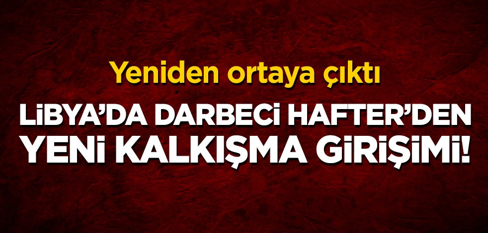 Yeniden ortaya çıktı: Libya'da darbeci Hafter'den yeni kalkışma girişimi!