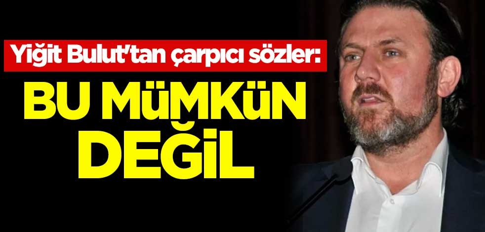Yiğit Bulut'tan çarpıcı sözler: Bu mümkün değil