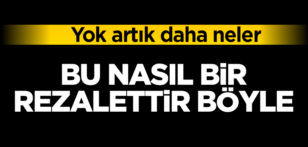 Yok artık daha neler! Bu nasıl bir rezalettir böyle