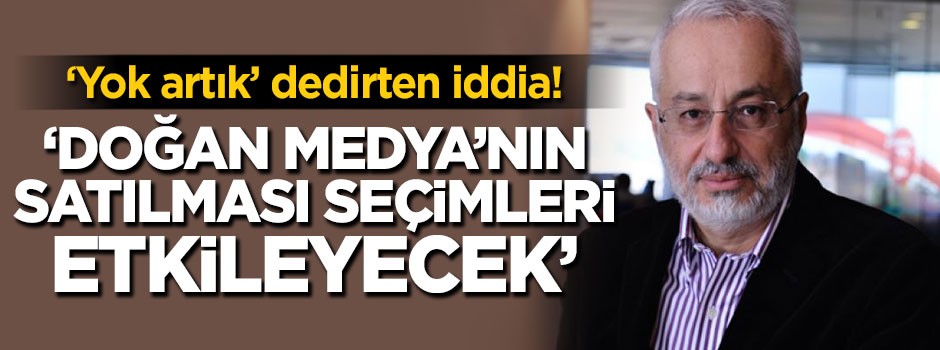 'Yok artık' dedirten iddia 'Doğan Medya'nın satılması seçimleri etkileyecek'