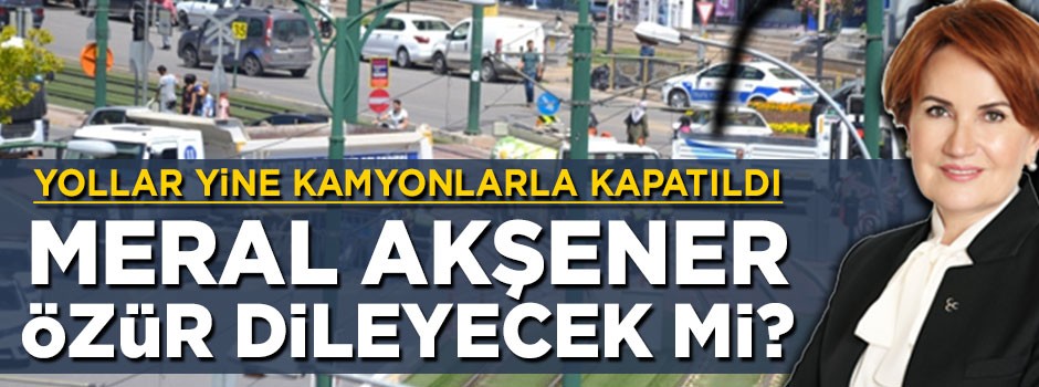 Yollar yine kamyonlarla kapatıldı! Meral Akşener özür dileyecek mi?