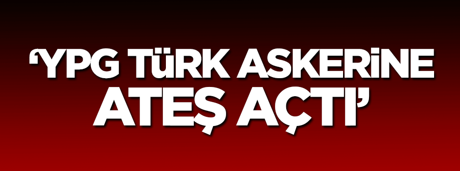 'YPG Türk askerine ateş açtı'
