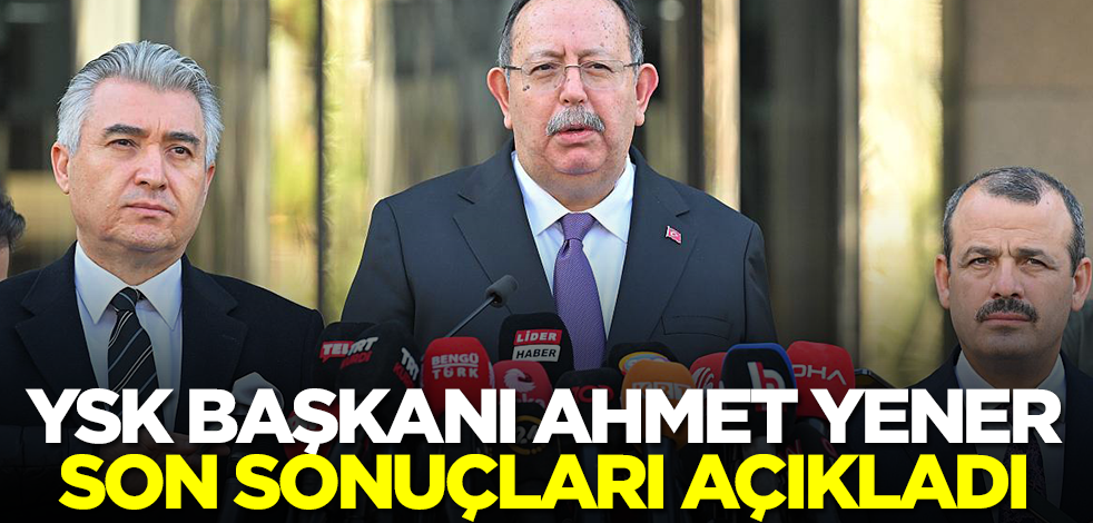 YSK Başkanı Ahmet Yener, son sonuçları açıkladı