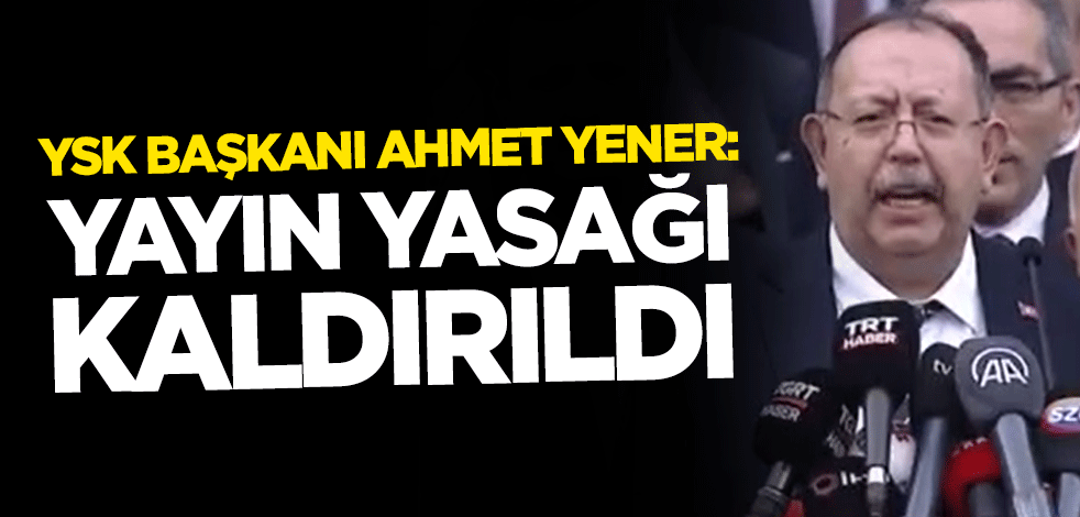 YSK Başkanı Ahmet Yener: Yayın yasağı kaldırıldı