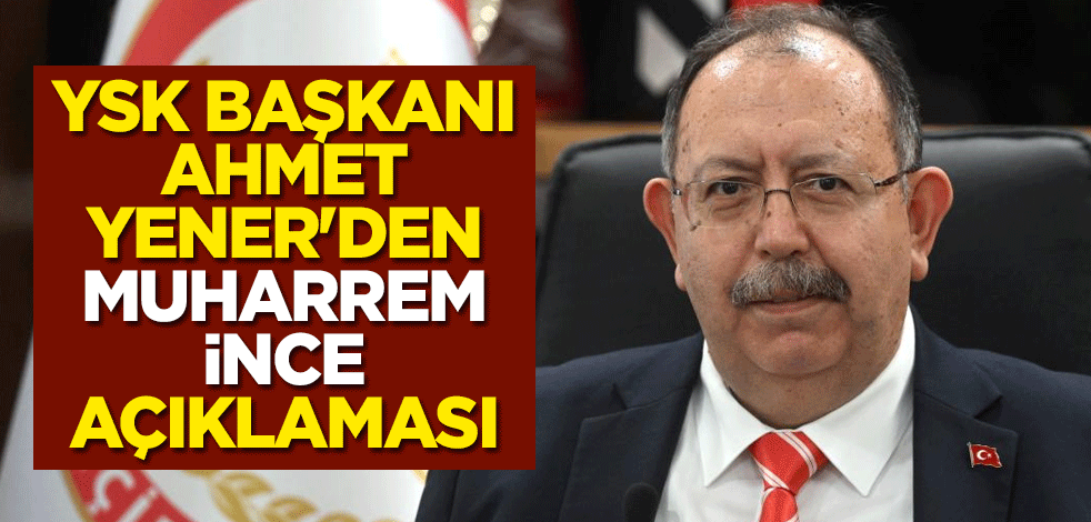 YSK Başkanı Ahmet Yener'den Muharrem İnce açıklaması