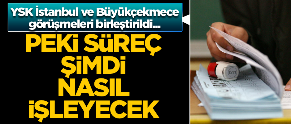 YSK İstanbul ve Büyükçekmece görüşmeleri birleştirildi... Peki süreç şimdi nasıl işleyecek