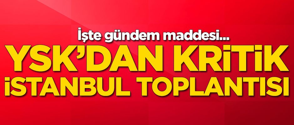 YSK'dan çok kritik İstanbul toplantısı!