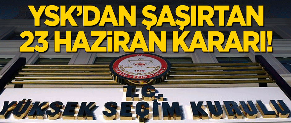 YSK'dan şaşırtan 23 Haziran kararı!