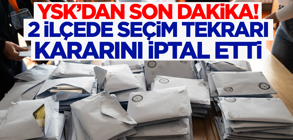 YSK'dan son dakika! 2 ilçede seçim tekrarı kararını iptal etti