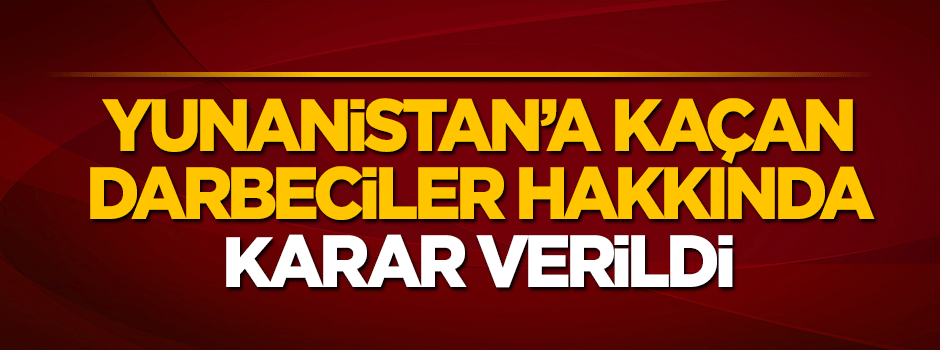 Yunanistan'a kaçan darbeci hainler hakkında karar çıktı