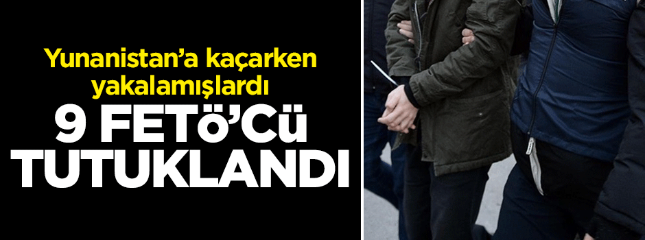 Yunanistan'a kaçarken yakalanmışlardı... 9 FETÖ'cü tutuklandı