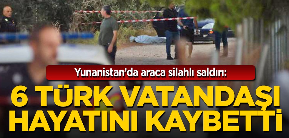 Yunanistan'da araca silahlı saldırı: 6 Türk vatandaşı hayatını kaybetti