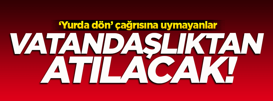 'Yurda dön' çağrısına uymayanlar vatandaşlıktan atılacak!