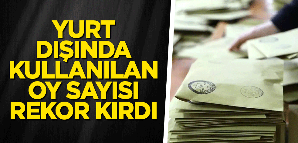 Yurt dışında kullanılan oy sayısı rekor kırdı