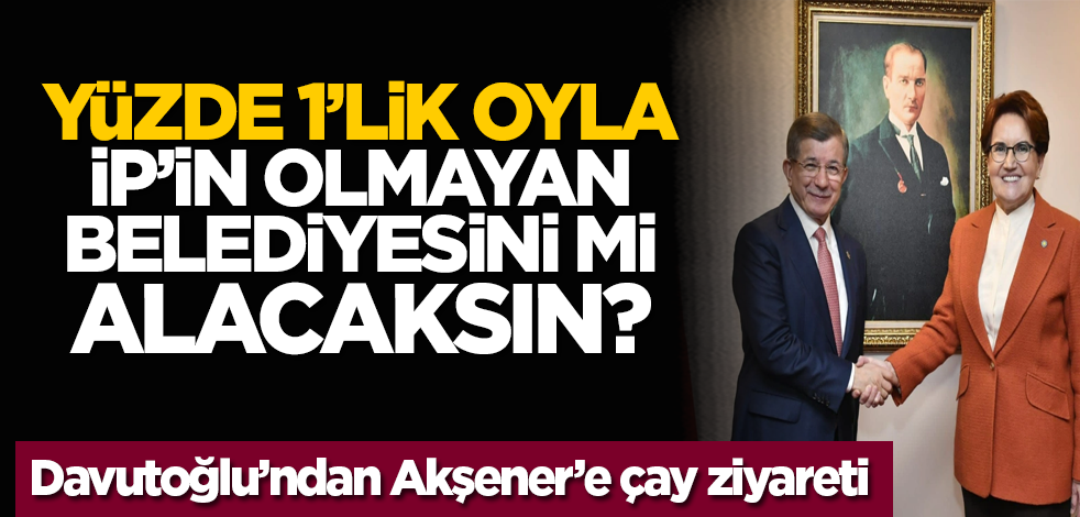 Yüzde 1’lik oyla İP’in olmayan belediyesini mi alacaksın? Davutoğlu’ndan Akşener’e çay ziyareti