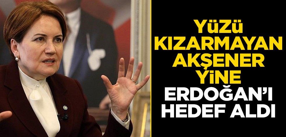 Yüzü kızarmayan Akşener, yine Erdoğan’ı hedef aldı