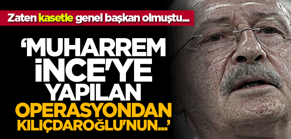 Zaten kasetle genel başkan olmuştu... 'Muharrem İnce'ye yapılan operasyondan Kılıçdaroğlu'nun...'