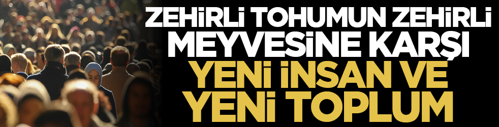 Zehirli tohumun zehirli meyvesine karşı yeni insan ve yeni toplum